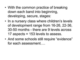 • With the common practice of breaking
down each band into beginning,
developing, secure, stages:
• In a nursery class where children’s levels
of development range from 16-26, 22-36,
30-50 months - there are 9 levels across
17 aspects = 153 levels to assess.
• And some schools still require “evidence”
for each assessment….
 