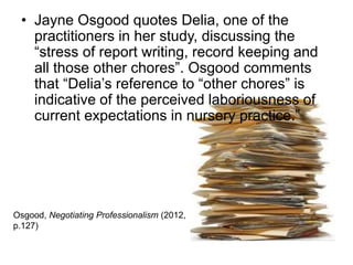 • Jayne Osgood quotes Delia, one of the
practitioners in her study, discussing the
“stress of report writing, record keeping and
all those other chores”. Osgood comments
that “Delia’s reference to “other chores” is
indicative of the perceived laboriousness of
current expectations in nursery practice.”
Osgood, Negotiating Professionalism (2012,
p.127)
 