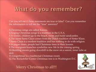 Can you tell me if these statements are true or false?  Can you remember the information to tell me the “true” answers? Christmas songs are called Karens.  Singing Christmas songs is a tradition in the U.S.A. In winter, children go to the beach, swim and build sandcastles. The name Santa Claus comes from the Dutch tradition of Sinter Klaas. Santa Claus is a modern tradition and has nothing to do with religion. In pagan times, people had Christmas trees in their houses. The evergreen branches symbolize new life in the coming spring. Sledding means going downhill in the snow on a saucer, inner tube or sled. Gingerbread is a traditional Christmas sweet. The Rockefeller Center Christmas tree is in Washington D.C. Merry Christmas to all!!! 
