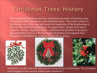 The traditional Christmas tree that Americans decorate at Christmas time is a tradition that dates back to pre-Christian times.  The winter solstice is the shortest day of the year and marks the beginning of the lengthening of days (in the northern hemisphere).  In pagan times,  people from many cultures—Roman, Egyptian, Celtic—celebrated the promise of spring by decorating their houses with the boughs (branches) of evergreen trees.  The green symbolized the promise of new life in spring. Mistletoe, wreaths and holly are common decorations at Christmas.  Do you know what happens if two people stand under mistletoe??  