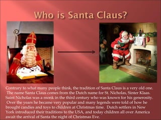 Contrary to what many people think, the tradition of Santa Claus is a very old one.  The name Santa Claus comes from the Dutch name for St. Nicholas, Sinter Klaas.  Saint Nicholas was a monk in the third century who was known for his generosity.  Over the years he became very popular and many legends were told of how he brought candies and toys to children at Christmas time.  Dutch settlers in New York introduced their traditions to the USA, and today children all over America await the arrival of Santa the night of Christmas Eve. 