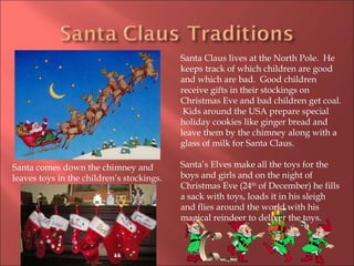 Santa Claus lives at the North Pole.  He keeps track of which children are good and which are bad.  Good children receive gifts in their stockings on Christmas Eve and bad children get coal.  Kids around the USA prepare special holiday cookies like ginger bread and leave them by the chimney along with a glass of milk for Santa Claus. Santa’s Elves make all the toys for the boys and girls and on the night of Christmas Eve (24 th  of December) he fills a sack with toys, loads it in his sleigh and flies around the world with his magical reindeer to deliver the toys.  Santa comes down the chimney and leaves toys in the children’s stockings. 