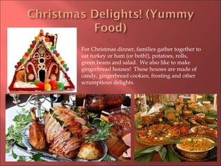 For Christmas dinner, families gather together to eat turkey or ham (or both!), potatoes, rolls, green beans and salad.  We also like to make gingerbread houses!  These houses are made of candy, gingerbread cookies, frosting and other scrumptious delights.  