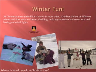 At Christmas time in the USA it snows in most cities.  Children do lots of different winter activities such as skating, sledding, building snowmen and snow forts and having snowball fights. What activities do you do at Christmas time? 
