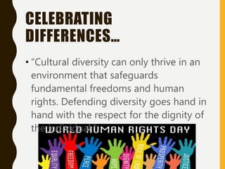 CELEBRATING
DIFFERENCES…
• “Cultural diversity can only thrive in an
environment that safeguards
fundamental freedoms and human
rights. Defending diversity goes hand in
hand with the respect for the dignity of
the individual.”
 