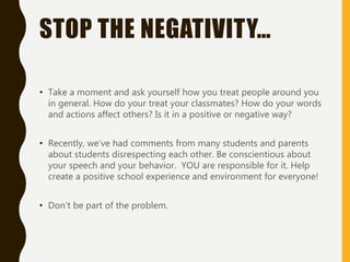 STOP THE NEGATIVITY…
• Take a moment and ask yourself how you treat people around you
in general. How do your treat your classmates? How do your words
and actions affect others? Is it in a positive or negative way?
• Recently, we’ve had comments from many students and parents
about students disrespecting each other. Be conscientious about
your speech and your behavior. YOU are responsible for it. Help
create a positive school experience and environment for everyone!
• Don’t be part of the problem.
 
