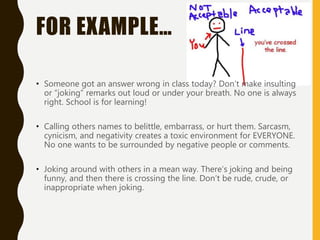 FOR EXAMPLE…
• Someone got an answer wrong in class today? Don’t make insulting
or “joking” remarks out loud or under your breath. No one is always
right. School is for learning!
• Calling others names to belittle, embarrass, or hurt them. Sarcasm,
cynicism, and negativity creates a toxic environment for EVERYONE.
No one wants to be surrounded by negative people or comments.
• Joking around with others in a mean way. There’s joking and being
funny, and then there is crossing the line. Don’t be rude, crude, or
inappropriate when joking.
 