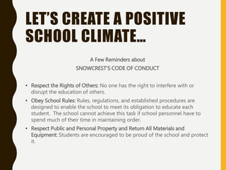 LET’S CREATE A POSITIVE
SCHOOL CLIMATE…
A Few Reminders about
SNOWCREST’S CODE OF CONDUCT
• Respect the Rights of Others: No one has the right to interfere with or
disrupt the education of others.
• Obey School Rules: Rules, regulations, and established procedures are
designed to enable the school to meet its obligation to educate each
student. The school cannot achieve this task if school personnel have to
spend much of their time in maintaining order.
• Respect Public and Personal Property and Return All Materials and
Equipment: Students are encouraged to be proud of the school and protect
it.
 