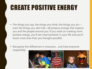 CREATE POSITIVE ENERGY
• The things you say, the things you think, the things you do—
even the things you don’t do—all produce energy that impacts
you and the people around you. If you work on creating more
positive energy, you’ll see improvements in your life and you’ll
touch more lives than you thought possible.
• Recognize the differences in everyone… and treat everyone
respectfully.
 