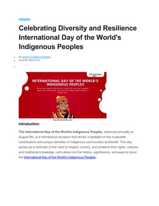 EDUCATION
Celebrating Diversity and Resilience
International Day of the World's
Indigenous Peoples
 BY MOHIT-KUMAR-SHARMA
 AUG 09, 2023 10:51

Introduction:
The International Day of the World's Indigenous Peoples, observed annually on
August 9th, is a momentous occasion that shines a spotlight on the invaluable
contributions and unique identities of indigenous communities worldwide. This day
serves as a reminder of the need to respect, protect, and preserve their rights, cultures,
and traditional knowledge. Let's delve into the history, significance, and ways to honor
the International Day of the World's Indigenous Peoples.
 