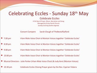 Celebrating Eccles - Sunday 18th May
Celebrate Eccles

A full day of Prayer, Music, Narratives and Song
Managed by Eccles Parish Church
Sunday Evening Outline Agenda

Concert Compere

Sarah Clough of TheBestofSalford

 7.00 pm

Irlam Male Voice Choir & Monton Voices together ‘Celebrate Eccles’

 8.00 pm

Irlam Male Voice Choir & Monton Voices together ‘Celebrate Eccles’

 9.00 pm

Irlam Male Voice Choir & Monton Voices together ‘Celebrate Eccles’

 10.00 pm

Irlam Male Voice Choir & Monton Voices together ‘Celebrate Eccles’

 Musical Directors - Julie Parker (Irlam Male Voice Choir) & Judy Kent (Monton Voices)
 10.30 pm

Celebrate Eccles Closing Prayer given by the Rev. Cyprian Yobera

 