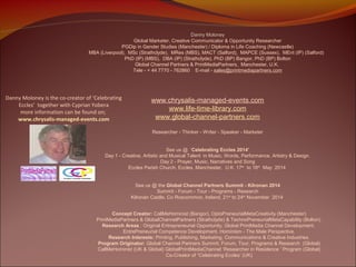 Danny Moloney
Global Marketer, Creative Communicator & Opportunity Researcher
PGDip in Gender Studies (Manchester) / Diploma in Life Coaching (Newcastle)
MBA (Liverpool), MSc (Strathclyde), MRes (MBS), MACT (Salford), MAPCE (Sussex), MEnt (IP) (Salford)
PhD (IP) (MBS), DBA (IP) (Strathclyde), PhD (BP) Bangor, PhD (BP) Bolton
Global Channel Partners & PrintMediaPartners, Manchester, U.K.
Tele - + 44 7770 - 762860 E-mail - sales@printmediapartners.com

Danny Moloney is the co-creator of ‘Celebrating
Eccles’ together with Cyprian Yobera
more information can be found on;
www.chrysalis-managed-events.com

www.chrysalis-managed-events.com
www.life-time-library.com
www.global-channel-partners.com
Researcher - Thinker - Writer - Speaker - Marketer

See us @ ‘Celebrating Eccles 2014’
Day 1 - Creative, Artistic and Musical Talent in Music, Words, Performance, Artistry & Design.
Day 2 - Prayer, Music, Narratives and Song
Eccles Parish Church, Eccles, Manchester, U.K. 17th to 18th May 2014
See us @ the Global Channel Partners Summit - Kilronan 2014
Summit - Forum - Tour - Programs - Research
Kilronan Castle, Co Roscommon, Ireland, 21st to 24th November 2014
Concept Creator: CallMeHominist (Bangor), OptoPreneurialMetaCreativity (Manchester)
PrintMediaPartners & GlobalChannelPartners (Strathclyde) & TechnoPreneurialMetaCapability (Bolton).
Research Areas : Original Entrepreneurial Opportunity, Global PrintMedia Channel Development,
EntrePreneurial Competence Development, Hominism - The Male Perspective.
Research Interests: Printing, Publishing, Marketing, Communications & Creative Industries.
Program Originator: Global Channel Partners Summit, Forum, Tour, Programs & Research (Global)
CallMeHominist (UK & Global) GlobalPrintMediaChannel ‘Researcher in Residence ‘ Program (Global)
Co-Creator of “Celebrating Eccles’ (UK)

 