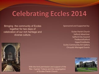 Bringing the community of Eccles
together for two days of
celebration of our rich heritage and
diverse culture.

Sponsored and Supported by:
Eccles Parish Church
Salford Advertiser
Salford City Council
TheBestofSalford
HyperFineMedia
Eccles Community Art Gallery
Chrysalis Managed Events

With the kind permission and support of the
Rev. Cyprian Yobera and the congregation
of Eccles Parish Church.

 