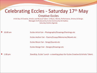 Celebrating Eccles - Saturday 17th May
Creative Eccles

A full day of Creative, Artistic and Musical Talent in Music, Words, Performance, Artistry & Design.
Managed & Produced by Eccles Community Art Gallery
Saturday Outline Agenda

 10.00 am

Eccles Artist Fair - Photographs/Drawings/Paintings etc
Eccles Author Fair - Poems/Essays/Memories/Novels etc
Eccles Music Fair - Songs/Sounds etc
Eccles Design Fair - Designs/Drawings etc

 1.00 pm

 

StandUp, Eccles’ Lunch - a meeting place for Eccles Creative & Artistic Talent.

 