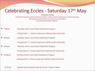 Celebrating Eccles - Saturday 17th May
Creative Eccles

A full day of Creative, Artistic and Musical Talent in Music, Words, Performance, Artistry & Design.
Managed and produced by Eccles Community Art Gallery
Saturday Evening Outline Agenda

 7.00 pm

‘StandUp, Eccles’ Local Talent Celebration Program
‘Giving Eccles’ 1 - chance to give your talents to the community

 8.00 pm

‘StandUp, Eccles’ Local Talent Celebration Program
‘Giving Eccles’ 2 - chance to give your talents to the community

 9.00 pm

‘StandUp, Eccles’ Local Talent Celebration Program
‘Giving Eccles’ 3 - chance to give your talents to the community

 10.00 pm

‘StandUp, Eccles’ Local Talent Celebration Program
‘ Giving Eccles’ 4 - chance to give your talents to the community

10.30 pm

Creative Eccles Closing Prayer by the Rev. Cyprian Yobera

 