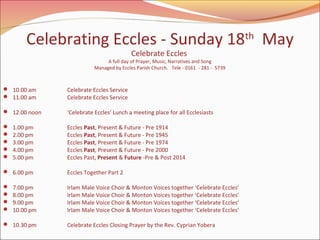 Celebrating Eccles - Sunday 18th May
Celebrate Eccles

A full day of Prayer, Music, Narratives and Song
Managed by Eccles Parish Church. Tele - 0161 - 281 - 5739

 10.00 am
 11.00 am

Celebrate Eccles Service
Celebrate Eccles Service

 12.00 noon

‘Celebrate Eccles’ Lunch a meeting place for all Ecclesiasts







1.00 pm
2.00 pm
3.00 pm
4.00 pm
5.00 pm

 6.00 pm





7.00 pm
8.00 pm
9.00 pm
10.00 pm

 10.30 pm

Eccles Past, Present & Future - Pre 1914
Eccles Past, Present & Future - Pre 1945
Eccles Past, Present & Future - Pre 1974
Eccles Past, Present & Future - Pre 2000
Eccles Past, Present & Future -Pre & Post 2014
Eccles Together Part 2
Irlam Male Voice Choir & Monton Voices together ‘Celebrate Eccles’
Irlam Male Voice Choir & Monton Voices together ‘Celebrate Eccles’
Irlam Male Voice Choir & Monton Voices together ‘Celebrate Eccles’
Irlam Male Voice Choir & Monton Voices together ‘Celebrate Eccles’
Celebrate Eccles Closing Prayer by the Rev. Cyprian Yobera

 