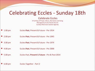 Celebrating Eccles - Sunday 18th
Celebrate Eccles

A Full Day of Prayer, Music, Narratives and Song
Managed by Eccles Parish Church
Sunday Afternoon Outline Agenda

 1.00 pm

Eccles Past, Present & Future - Pre 1914

 2.00 pm

Eccles Past, Present & Future - Pre 1945

 3.00 pm

Eccles Past, Present & Future - Pre 1974

 4.00 pm

Eccles Past, Present & Future - Pre 2000

 5.00 pm

Eccles Past, Present & Future - Pre & Post 2014

 6.00 pm

Eccles Together - Part 2

 