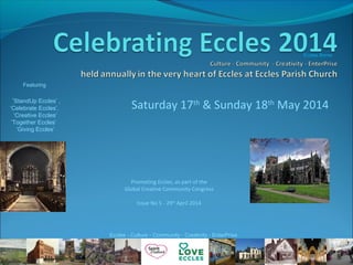 Saturday 17th
& Sunday 18th
May 2014
Featuring
‘StandUp Eccles’ ,
‘Celebrate Eccles’,
‘Creative Eccles’
‘Together Eccles’
‘Giving Eccles’
Promoting Eccles, as part of the
Global Creative Community Congress
Issue No 5 - 29th
April 2014
Eccles Borne
Eccles - Culture - Community - Creativity - EnterPrise
 