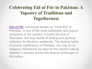 Celebrating Eid ul Fitr in Pakistan: A
Tapestry of Traditions and
Togetherness
Eid ul Fitr, commonly known as “Choti Eid” in
Pakistan, is one of the most celebrated and joyous
occasions in the country. It marks the end of
Ramadan, the holy month of fasting and spiritual
reflection for Muslims worldwide. The festival holds
immense significance in Pakistan, not only for its
religious importance but also for the vibrant cultural
tapestry it weaves across the diverse landscape of
the nation.
 