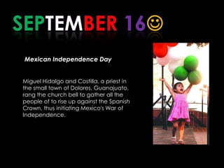 SEPTEMBER 16Mexican Independence Day      Miguel Hidalgo and Costilla, a priest in the small town of Dolores, Guanajuato, rang the church bell to gather all the people of to rise up against the Spanish Crown, thus initiating Mexico's War of Independence.   