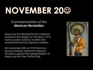 NOVEMBER 20         Commemoration of the Mexican RevolutionMexico as the declaration of a Mexican revolution that began on this day in 1910 due to a plan issued by a writer and revolutionist Francisco Ignacio Madero. On November 20th of 1910 Francisco Ignacio Madero started this Mexican revolution against the ruling President of Mexico at the time, Porfirio Diaz
