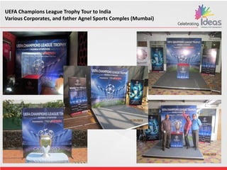 UEFA Champions League Trophy Tour to India
Various Corporates, and father Agnel Sports Comples (Mumbai)
 