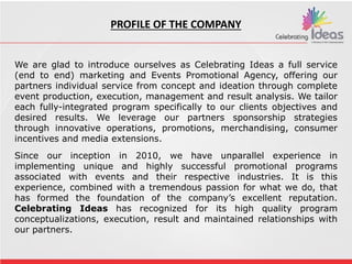 We are very glad to introduce ourselves as Celebrating Ideas a full
service (end to end) marketing and event Promotions Agency,
offering our partners individual service from concept and ideation
through complete event production, execution, management and
result analysis. We tailor each fully-integrated program specifically to
our clients objectives and desired results. We leverage our partners
sponsorship strategies through innovative operations, promotions,
merchandising, consumer incentives and media extensions.
Since our inception in 1991, we have unparallel experience in
implementing unique and highly successful promotional programs
associated with events and their respective industries. It is this
experience, combined with a tremendous passion for what we do,
that has formed the foundation of the company’s excellent
reputation. Brite Entertainments has is recognized for its high quality
program conceptualizations, execution, result
and maintained rel ationships with our partners.
We are glad to introduce ourselves as Celebrating Ideas a full service
(end to end) marketing and Events Promotional Agency, offering our
partners individual service from concept and ideation through complete
event production, execution, management and result analysis. We tailor
each fully-integrated program specifically to our clients objectives and
desired results. We leverage our partners sponsorship strategies
through innovative operations, promotions, merchandising, consumer
incentives and media extensions.
Since our inception in 2010, we have unparallel experience in
implementing unique and highly successful promotional programs
associated with events and their respective industries. It is this
experience, combined with a tremendous passion for what we do, that
has formed the foundation of the company’s excellent reputation.
Celebrating Ideas has recognized for its high quality program
conceptualizations, execution, result and maintained relationships with
our partners.
PROFILE OF THE COMPANY
 