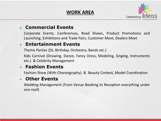 WORK AREA
 Commercial Events
Corporate Events, Conferences, Road Shows, Product Promotions and
Launching, Exhibitions and Trade Fairs, Customer Meet, Dealers Meet
 Entertainment Events
Theme Parties (DJ, Birthday, Orchestra, Bands etc.)
Kids Carnival (Drawing, Dance, Fancy Dress, Modeling, Singing, Instruments
etc.) & Celebrity Management
 Fashion Events
Fashion Show (With Choreography) & Beauty Contest, Model Coordination
 Other Events
Wedding Management (From Venue Booking to Reception everything under
one roof)
 