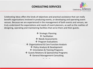 CONSULTING SERVICES
Celebrating Ideas offers the kinds of objectives and practical assistance that can really
benefit organizations involved in producing events, or developing and operating event
venues. Because we are experienced in the management of both events and venues, we
truly understand the expectations and needs of event planners, as well as the realities of
designing, operating and maintaining facilities that serve them and their guests.
 Strategic Planning
 Facilitation
 Needs Assessments
 Program Evaluations
 Organizational & Core Function Analysis
 Policy Analysis & Development
 Orientation & Training Programs
 Guests Relations & Sponsorship Programs
 General Management Consulting
-- -- --
 