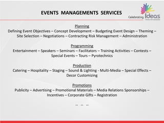 EVENTS MANAGEMENTS SERVICES
Planning
Defining Event Objectives – Concept Development – Budgeting Event Design – Theming –
Site Selection – Negotiations – Contracting Risk Management – Administration
Programming
Entertainment – Speakers – Seminars – Facilitators – Training Activities – Contests –
Special Events – Tours – Pyrotechnics
Production
Catering – Hospitality – Staging – Sound & Lighting - Multi-Media – Special Effects –
Decor Customizing
Promotions
Publicity – Advertising – Promotional Materials – Media Relations Sponsorships –
Incentives – Corporate Gifts – Registration
-- -- --
 