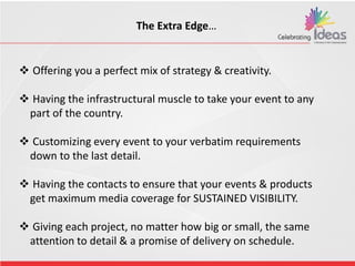  Offering you a perfect mix of strategy & creativity.
 Having the infrastructural muscle to take your event to any
part of the country.
 Customizing every event to your verbatim requirements
down to the last detail.
 Having the contacts to ensure that your events & products
get maximum media coverage for SUSTAINED VISIBILITY.
 Giving each project, no matter how big or small, the same
attention to detail & a promise of delivery on schedule.
The Extra Edge…
 