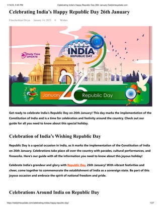 1/14/23, 5:45 PM Celebrating India's Happy Republic Day 26th January Dailytimeupdate.com
https://dailytimeupdate.com/celebrating-indias-happy-republic-day/ 1/27
Celebrating India’s Happy Republic Day 26th January
Elanchezhian Divya January 14, 2023 0 Wishes
Get ready to celebrate India’s Republic Day on 26th January! This day marks the implementation of the
Constitution of India and is a time for celebration and festivity around the country. Check out our
guide for all you need to know about this special holiday.
Celebration of India’s Wishing Republic Day
Republic Day is a special occasion in India, as it marks the implementation of the Constitution of India
on 26th January. Celebrations take place all over the country with parades, cultural performances, and
fireworks. Here’s our guide with all the information you need to know about this joyous holiday!
Celebrate India’s grandeur and glory with Republic Day, 26th January! With vibrant festivities and
cheer, come together to commemorate the establishment of India as a sovereign state. Be part of this
joyous occasion and embrace the spirit of national freedom and pride.
Celebrations Around India on Republic Day
 