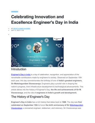 EDUCATION
Celebrating Innovation and
Excellence Engineer's Day in India
 BY MOHIT-KUMAR-SHARMA
 SEP 13, 2023 11:59

Introduction
Engineer's Day in India is a day of celebration, recognition, and appreciation of the
remarkable contributions made by engineers to society. Observed on September 15th
each year, this day commemorates the birthday of one of India's greatest engineers,
Sir Mokshagundam Visvesvaraya. Engineers play a pivotal role in shaping the
nation's progress, from infrastructure development to technological advancements. This
article delves into the history of Engineer's Day, the life and achievements of Sir M.
Visvesvaraya, and the role of engineers in India's growth and development.
The History of Engineer's Day
Engineer's Day in India has a rich history that dates back to 1968. The day was first
celebrated on September 15th to honor the birth anniversary of Sir Mokshagundam
Visvesvaraya, a renowned engineer, statesman, and visionary. Sir Visvesvaraya was
 
