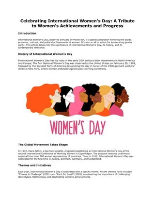 Celebrating International Women's Day: A Tribute
to Women's Achievements and Progress
Introduction
International Women's Day, observed annually on March 8th, is a global celebration honoring the social,
economic, cultural, and political achievements of women. It's also a call to action for accelerating gender
parity. This article delves into the significance of International Women's Day, its history, and its
contemporary relevance.
History of International Women's Day
International Women's Day has its roots in the early 20th century labor movements in North America
and Europe. The first National Women's Day was observed in the United States on February 28, 1909,
followed by the Socialist Party of America designating the day in honor of the 1908 garment workers'
strike in New York, where women protested against poor working conditions.
The Global Movement Takes Shape
In 1910, Clara Zetkin, a German socialist, proposed establishing an International Women's Day at the
second International Conference of Working Women in Copenhagen. The proposal received unanimous
approval from over 100 women representing 17 countries. Thus, in 1911, International Women's Day was
celebrated for the first time in Austria, Denmark, Germany, and Switzerland.
Themes and Initiatives
Each year, International Women's Day is celebrated with a specific theme. Recent themes have included
"Choose to Challenge" (2021) and "Each for Equal" (2020), emphasizing the importance of challenging
stereotypes, fighting bias, and celebrating women's achievements.
 