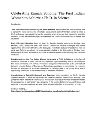 Celebrating Kamala Sohonie: The First Indian
Woman to Achieve a Ph.D. in Science
Introduction:
June 18 marks the birth anniversary of Kamala Sohonie, a trailblazer in the field of science and
a pioneer for Indian women. Her remarkable achievements as the first Indian woman to obtain a
Ph.D. in Science have paved the way for countless others to pursue their passion for scientific
research. Today, we honor her legacy and celebrate her contributions to the field of science and
education.
Early Life and Education: Born on June 18, Kamala Sohonie grew up in Bombay (now
Mumbai), India, during the early 20th century. Despite the societal challenges and limited
opportunities for women at the time, she displayed a remarkable aptitude for academics from an
early age. Sohonie completed her undergraduate studies at the University of Bombay (now
University of Mumbai) and went on to pursue a master's degree in biochemistry from the same
institution.
Breakthrough as the First Indian Woman to Achieve a Ph.D. in Science: In the face of
numerous obstacles, Kamala Sohonie accomplished a groundbreaking feat by becoming the
first Indian woman to earn a Ph.D. in Science. She pursued her doctorate at the University of
London's Imperial College of Science and Technology, specializing in enzymology. Her research
focused on studying the enzymatic breakdown of carbohydrates in the human body, which
significantly contributed to the understanding of metabolic processes.
Contributions to Scientific Research and Teaching: Upon completing her Ph.D., Kamala
Sohonie returned to India and dedicated her career to scientific research and teaching. She
joined the Indian Institute of Science (IISc) in Bangalore as a faculty member and contributed to
the development of biochemistry as a discipline in the country. Sohonie's research findings and
expertise in enzymology played a crucial role in advancing the field of biochemistry in India.
Continue Reading…
https://csiwriter.blogspot.com/2023/06/celebrating-kamala-sohonie-first-indian.html
 
