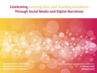 Celebrating Learning Gain and Teaching Excellence
Through Social Media and Digital Narratives
Sue Beckingham | @suebecks
National Teaching Fellow
Sheffield Hallam University
HEFCE Learning Gain National Conference
7 February 2018
#LGNatConf18
 