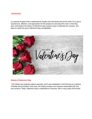 Introduction:
is a special occasion that is celebrated by couples and individuals around the world. It's a day to
express love, affection, and appreciation for the people we care about the most. In this blog
post, we'll explore the history of Valentine's Day, popular ways to celebrate the occasion, and
ideas to make this year's Valentine's Day unforgettable.
History of Valentine's Day
The holiday was originally called Lupercalia, and it was celebrated in mid-February as a festival
of fertility and purification. Over time, the holiday evolved, and it became associated with love
and romance. Today, Valentine's Day is celebrated on February 14th in many parts of the world.
 