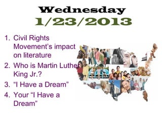Wednesday
         1/23/2013
1. Civil Rights
   Movement’s impact
   on literature
2. Who is Martin Luther
   King Jr.?
3. “I Have a Dream”
4. Your “I Have a
   Dream”
 