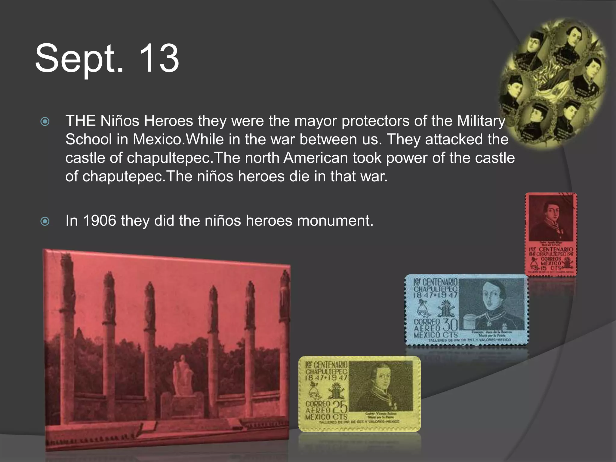 Sept. 13THE Niños Heroes they were the mayor protectors of the Military School in Mexico.While in the war between us. They attacked the castle of chapultepec.The north American took power of the castle of chaputepec.The niños heroes die in that war.In 1906 they did the niños heroes monument.