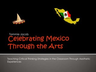 Celebrating Mexico Through the Arts Tammie Jacob Teaching Critical Thinking Strategies in the Classroom Through Aesthetic  Experiences 