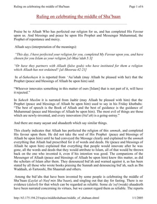 Ruling on celebrating the middle of Sha'baan                                       Page 1 of 6


                 Ruling on celebrating the middle of Sha’baan


Praise be to Allaah Who has perfected our religion for us, and has completed His Favour
upon us. And blessings and peace be upon His Prophet and Messenger Muhammad, the
Prophet of repentance and mercy.

Allaah says (interpretation of the meanings):

 “This day, I have perfected your religion for you, completed My Favour upon you, and have
chosen for you Islam as your religion [al-Maa’idah 5:3]

“Or have they partners with Allaah (false gods) who have instituted for them a religion
which Allaah has not ordained? [al-Shooraa 42:21]

In al-Saheehayn it is reported from ‘Aa’ishah (may Allaah be pleased with her) that the
Prophet (peace and blessings of Allaah be upon him) said:

“Whoever innovates something in this matter of ours [Islam] that is not part of it, will have
it rejected.”

In Saheeh Muslim it is narrated from Jaabir (may Allaah be pleased with him) that the
Prophet (peace and blessings of Allaah be upon him) used to say in his Friday khutbahs:
“The best of speech is the Book of Allaah and the best of guidance is the guidance of
Muhammad (peace and blessings of Allaah be upon him). The most evil of things are those
which are newly-invented, and every innovation (bid’ah) is a going-astray.”

And there are many aayaat and ahaadeeth which say similar things.

This clearly indicates that Allaah has perfected the religion of this ummah, and completed
His favour upon them. He did not take the soul of His Prophet (peace and blessings of
Allaah be upon him) until he had conveyed the Message clearly and explained to the ummah
everything that Allaah had prescribed for it of words and deeds. He (peace and blessings of
Allaah be upon him) explained that everything that people would innovate after he was
gone, all the words and deeds that they would attribute to Islam, all of that would be thrown
back on the one who invented it, even if his intention was good. The companions of the
Messenger of Allaah (peace and blessings of Allaah be upon him) knew this matter, as did
the scholars of Islam after them. They denounced bid’ah and warned against it, as has been
stated by all those who wrote books praising the Sunnah and denouncing bid’ah, such as Ibn
Waddaah, al-Tartooshi, Ibn Shaamah and others.

 Among the bid’ahs that have been invented by some people is celebrating the middle of
Sha’baan (Laylat al-Nusf min Sha’baan), and singling out that day for fasting. There is no
evidence (daleel) for that which can be regarded as reliable. Some da’eef (weak) ahaadeeth
have been narrated concerning its virtues, but we cannot regard them as reliable. The reports

http://63.175.194.25/topics/middleshabaan/middle_of_shabaan.shtml                    1/1/2005
 