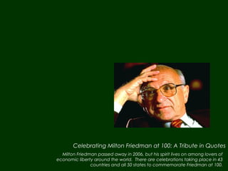 Celebrating Milton Friedman at 100: A Tribute in Quotes
  Milton Friedman passed away in 2006, but his spirit lives on among lovers of
economic liberty around the world. There are celebrations taking place in 43
               countries and all 50 states to commemorate Friedman at 100.
 