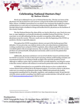 Celebrating National Doctors Day!
By: Madison Wheeler
March 30 is celebrated every year as National Doctors Day. This day is in honor of the
physicians who devote their lives and careers to caring for the health and well-being of their
fellow citizens. At EMMA International we canattest to how important the healthcare systems
and physicians we work with are to protecting and promoting public health. Whether it is
through clinical trials or feedback on drugs and medical devices, physicians are the backbone of
this country’s health.
The first National Doctors Day dates all the way back to March 30, 1933. Nearly 60 years
later, in 1990, legislation was formally introduced to establish National Doctors Day.1 Over 30
years later, we are still celebrating the day annually in recognition of the selfless acts of
physicians across the country. This year, nearly one year after the beginning of the COVID-19
pandemic, this day is especially poignant.
Throughout the COVID-19 pandemic,doctors were part of the fearless group of first
defenders. On any given day you could see stories on the news about doctors and physicians
working countless hours caring for COVID-19 patients, often without ample PPE and in over-
crowded hospitals with not enough resources. Day in and day out doctors all over the country
put their own personal health, both physical and mental, aside to care for the patients that
needed it the most.
Additionally, physicians and doctors were involved with the research and clinical trials
for COVID-19 vaccines. It is due to their hard work along with the world’s leading scientists and
manufacturers that we are starting to finally see light at the end of the pandemic tunnel.
Although we still have quite a bit to go before COVID-19 is fully behind us, one thing for certain
is that this country’s doctors will continue to work hard to protect this nation’s health every day.
At EMMA International we are grateful for all the doctors we have worked with for
various clinical trials and drug/device development projects. If you know a doctor or physician,
make sure you extend your gratitude to them today. EMMAInternational is the leading
management consulting firm for all quality, regulatory, and compliance needs. We provide full-
circle life-science product consulting, from R&D to post-market activities. Call 248-987-4497 or
email info@emmainternational.com to find out more!
1 National Doctors Day (n.d.) retrieved on 03/28/2021 from: https://www.doctorsday.org/
 
