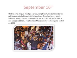 September 16thOn this date, Miguel Hidalgo, a priest, rang the church bell in order to call Mexicans to fight against the Spaniards. They had been ruled by them for a long time, so  in September 16th, 1810 they all decided to rise up against them.  This lead the Mexican independence; and ended on 1820.