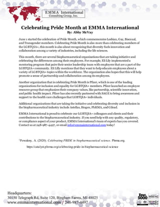 Celebrating Pride Month at EMMA International
By: Abby McVay
June 1 started the celebration of Pride Month, which commemorates Lesbian, Gay, Bisexual,
and Transgender members. Celebrating Pride Month is also more than celebrating members of
the LGBTQIA+, this month is also about recognizing that diversity fuels innovation and
collaboration among a variety of industries, including the life sciences.
This month, there are several biopharmaceutical organizations that are taking initiative and
celebrating the differences among their employees. For example, Eli Lily implemented a
mentoring program that pairs their senior leadership team with employees that are a part of the
LGBTQIA+ community. Eli Lilly mentions that they want to help educate employees about a
variety of LGBTQIA+ topics within the workforce. The organization also hopes that this will help
promote a sense of partnership and collaboration among its employees.
Another organization that is celebrating Pride Month is Pfizer, which is one of the leading
organizations for inclusion and equality for LGBTQIA+ members. Pfizer launched an employee
resource group that emphasizes their company values, like partnership, scientific innovation,
and public health impact. Pfizer has also recently partnered with SAGE to bring awareness and
support to the health care challenges that LGBTQIA+ individuals.
Additional organizations that are taking the initiative and celebrating diversity and inclusion in
the biopharmaceutical industry include Astellas, Biogen, PhRMA, and Gilead.
EMMA International is proud to celebrate our LGBTQIA+ colleagues and clients and their
contributions to the biopharmaceutical industry. If you need help with any quality, regulatory,
or compliance aspect of your product, EMMA International’s team of experts has you covered.
Contact us at 248-987-4497, or email info@emmainternational.com today!
1Powaleny, A. (2020). Celebrating PRIDE in biopharmaceutical science. Phrma.org.
https://catalyst.phrma.org/celebrating-pride-in-biopharmaceutical-science
 