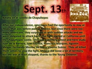 Sept. 13thBatalla en el castillo de ChapultepecAfterour Independence, americanshad the oportunitytostay at Texas, thatwasbeforepart of Mexico, butsincethereweretoomanyamericans, theysurpriseduswithsuddenattacks and wewereobligatedtoattack back. The fightstarted at California until the Chapultepec castle.  Thiswas a militaryschool and herestudyJuan de la Barrera, Juan Escutia, Francisco Márquez, Agustín Melgar, Fernando Montes de Oca y Vicente Suárez.Theyallkilledthemselvesto stop the fight, Mexicodidloose a lot of territory, but the war at leaststopped, thanksto the Young Children.