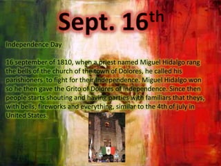 Sept. 16thIndependence Day16 september of 1810, when a priestnamed Miguel Hidalgo rang the bells of the church of the town of Dolores, he calledhisparishionerstofightfortheir Independence. Miguel Hidalgo won so he thengave the Grito of Dolores of Independence. Sincethenpeoplestartsshouting and havingpartieswithfamiliarsthattheys, withbells, fireworks and everything, similar to the 4th of july in UnitedStates.    