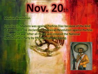 Nov. 20thMexicanRevolutionFrancisco L. Madero wasagainst Porfirio Diazbecause of the kind of goverment. He declared the MexicanRevolutionagainst Porfirio Diaz, or civil war. Afterallthatitwascreated the NationalRevolutionaryPartyby PRI thatstartedhelping.