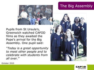 The Big Assembly  Pupils from   St Ursula’s, Greenwich watched CAFOD films as they awaited the Pope’s arrival for the Big Assembly. One pupil said: “ Today is a great opportunity to meet other people and to celebrate with students from all over.” October 2010 