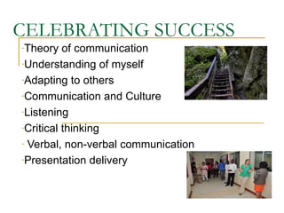 CELEBRATING SUCCESS
-Theory   of communication
-Understanding of myself

-Adapting to others

-Communication and Culture

-Listening

-Critical thinking

- Verbal, non-verbal communication

-Presentation delivery
 